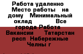 Работа удаленно › Место работы ­ на дому › Минимальный оклад ­ 1 000 - Все города Работа » Вакансии   . Татарстан респ.,Набережные Челны г.